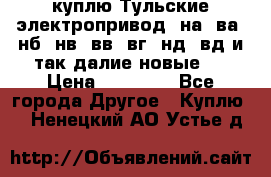 куплю Тульские электропривод  на, ва, нб, нв, вв, вг, нд, вд и так далие новые   › Цена ­ 85 500 - Все города Другое » Куплю   . Ненецкий АО,Устье д.